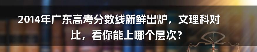 2014年广东高考分数线新鲜出炉，文理科对比，看你能上哪个层次？