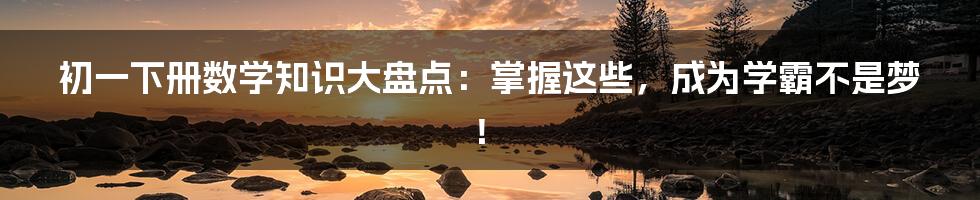 初一下册数学知识大盘点：掌握这些，成为学霸不是梦！