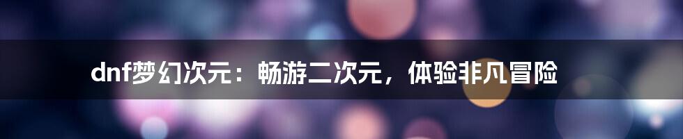 dnf梦幻次元：畅游二次元，体验非凡冒险