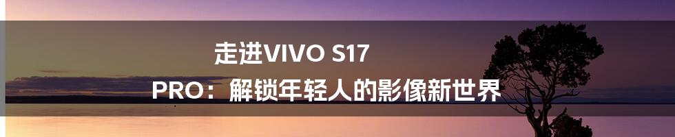 走进VIVO S17 PRO：解锁年轻人的影像新世界