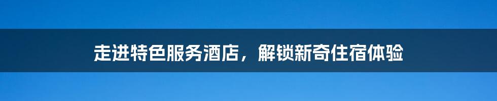 走进特色服务酒店，解锁新奇住宿体验