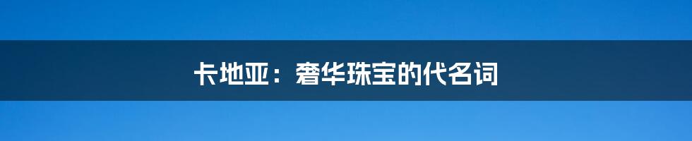 卡地亚:奢华珠宝的代名词