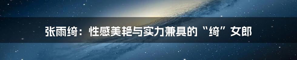 张雨绮:性感美艳与实力兼具的“绮”女郎