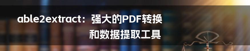 able2extract：强大的PDF转换和数据提取工具