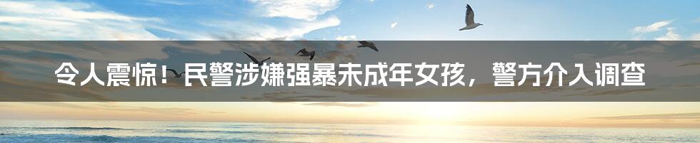令人震惊!民警涉嫌强暴未成年女孩,警方介入调查