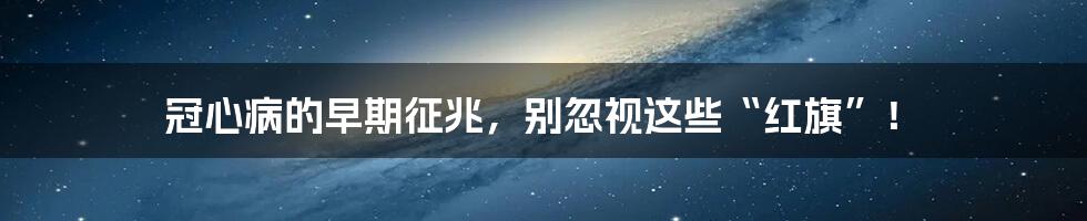 冠心病的早期征兆，别忽视这些“红旗”！