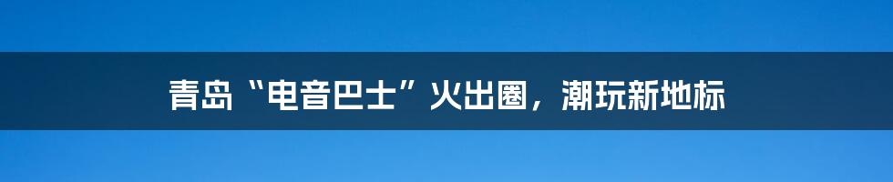 青岛“电音巴士”火出圈，潮玩新地标