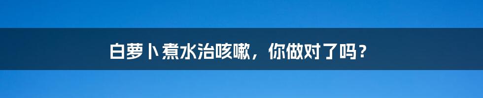 白萝卜煮水治咳嗽，你做对了吗？