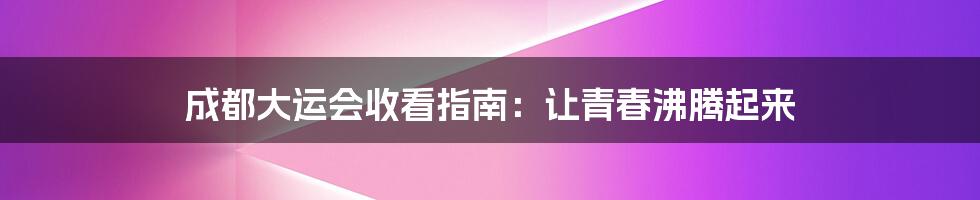 成都大运会收看指南：让青春沸腾起来
