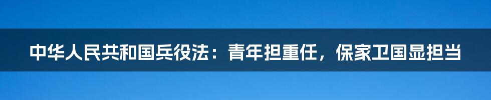 中华人民共和国兵役法:青年担重任,保家卫国显担当