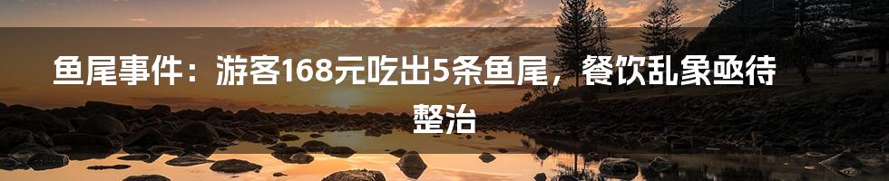 鱼尾事件:游客168元吃出5条鱼尾,餐饮乱象亟待整治