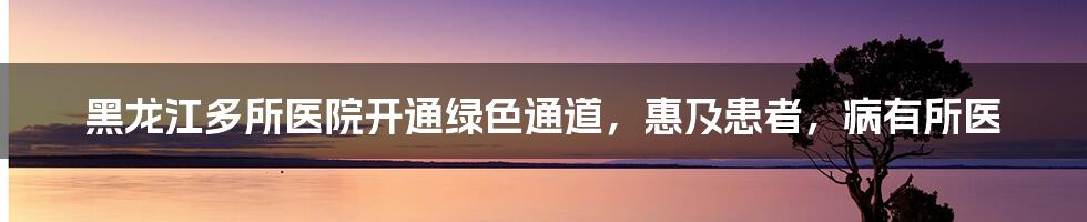 黑龙江多所医院开通绿色通道，惠及患者，病有所医