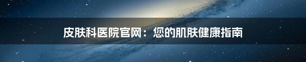 皮肤科医院官网：您的肌肤健康指南