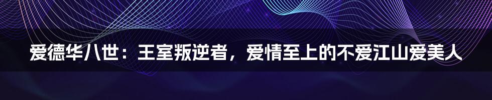 爱德华八世:王室叛逆者,爱情至上的不爱江山爱美人