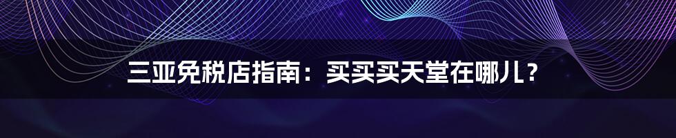 三亚免税店指南：买买买天堂在哪儿？