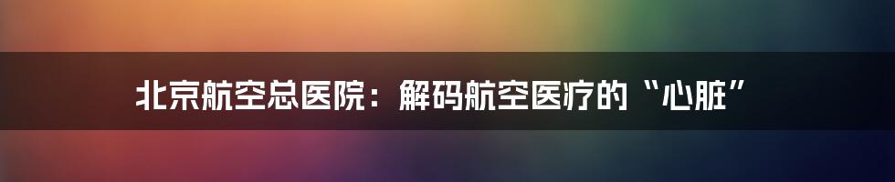 北京航空总医院：解码航空医疗的“心脏”