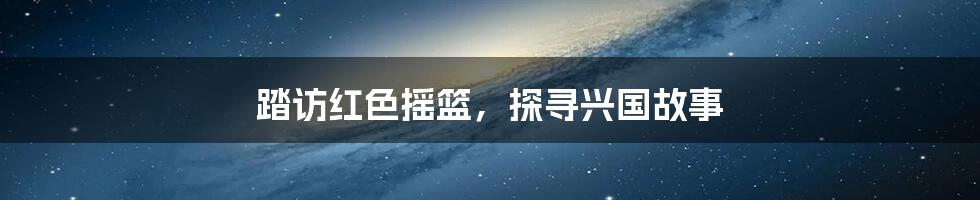 踏访红色摇篮，探寻兴国故事