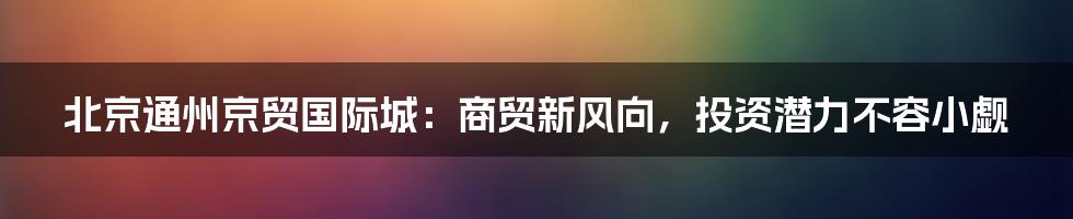 北京通州京贸国际城：商贸新风向，投资潜力不容小觑