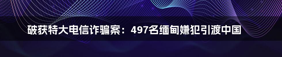 破获特大电信诈骗案：497名缅甸嫌犯引渡中国
