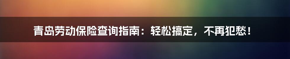 青岛劳动保险查询指南:轻松搞定,不再犯愁!