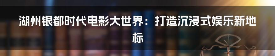 湖州银都时代电影大世界：打造沉浸式娱乐新地标