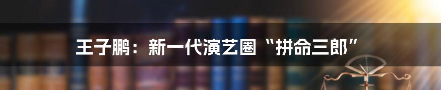 王子鹏:新一代演艺圈“拼命三郎”