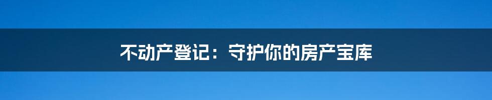 不动产登记：守护你的房产宝库