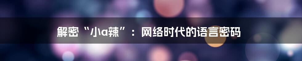 解密“小a辣”：网络时代的语言密码