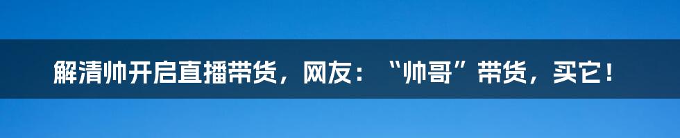 解清帅开启直播带货,网友:“帅哥”带货,买它!