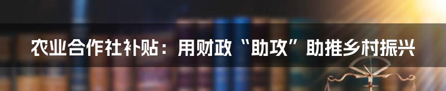 农业合作社补贴：用财政“助攻”助推乡村振兴