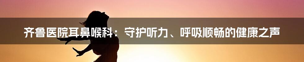 齐鲁医院耳鼻喉科:守护听力、呼吸顺畅的健康之声