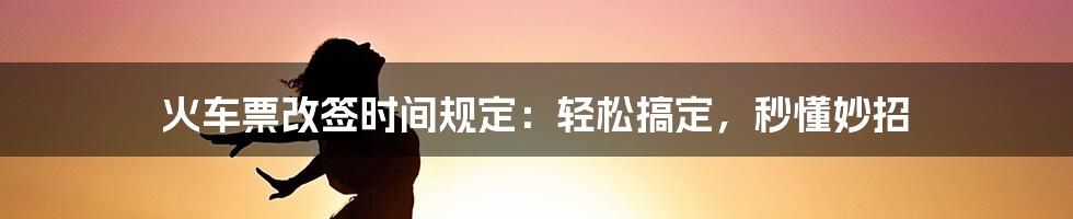 火车票改签时间规定：轻松搞定，秒懂妙招