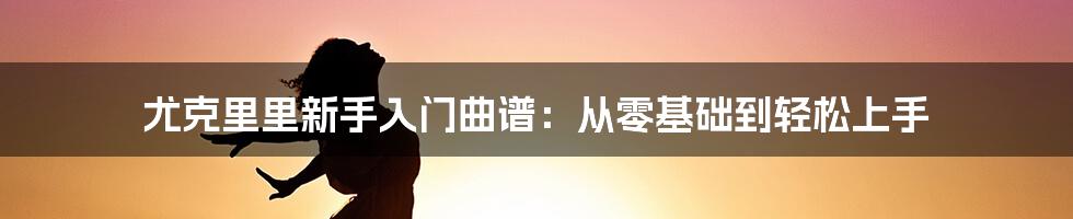 尤克里里新手入门曲谱:从零基础到轻松上手