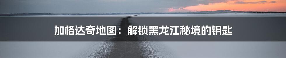 加格达奇地图:解锁黑龙江秘境的钥匙