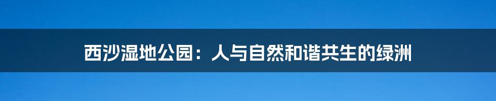 西沙湿地公园:人与自然和谐共生的绿洲