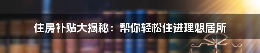 住房补贴大揭秘：帮你轻松住进理想居所