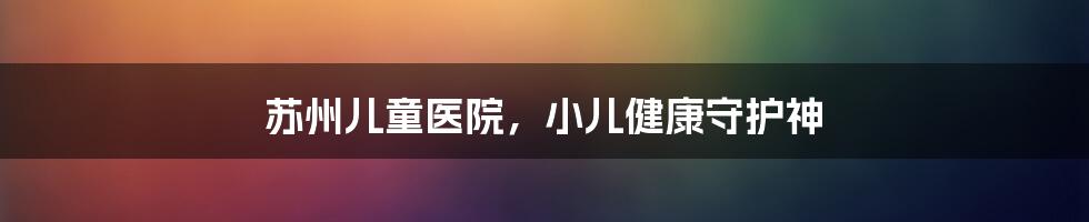 苏州儿童医院，小儿健康守护神