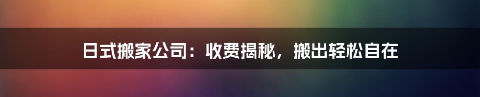 日式搬家公司：收费揭秘，搬出轻松自在