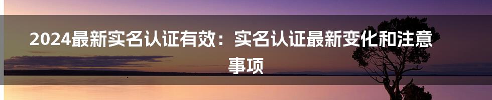 2024最新实名认证有效：实名认证最新变化和注意事项
