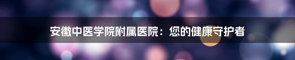 安徽中医学院附属医院：您的健康守护者