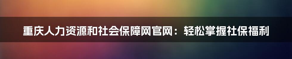重庆人力资源和社会保障网官网:轻松掌握社保福利