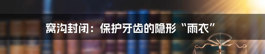 窝沟封闭:保护牙齿的隐形“雨衣”
