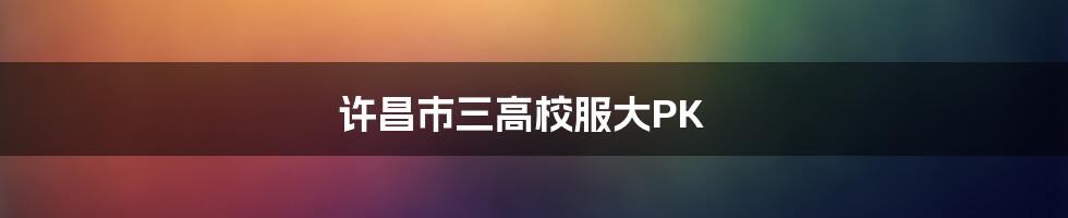 许昌市三高校服大PK
