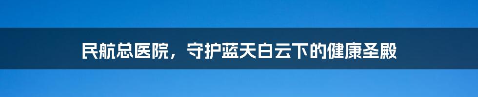 民航总医院,守护蓝天白云下的健康圣殿