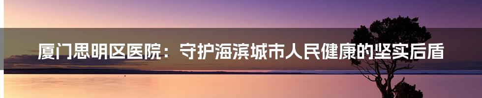 厦门思明区医院:守护海滨城市人民健康的坚实后盾