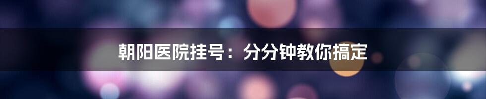 朝阳医院挂号：分分钟教你搞定