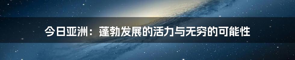 今日亚洲:蓬勃发展的活力与无穷的可能性