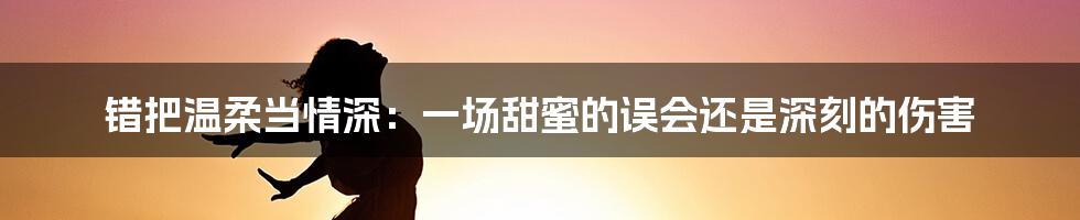错把温柔当情深：一场甜蜜的误会还是深刻的伤害