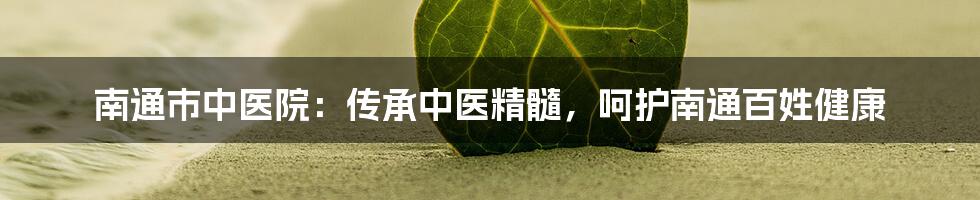 南通市中医院:传承中医精髓,呵护南通百姓健康