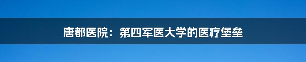 唐都医院:第四军医大学的医疗堡垒
